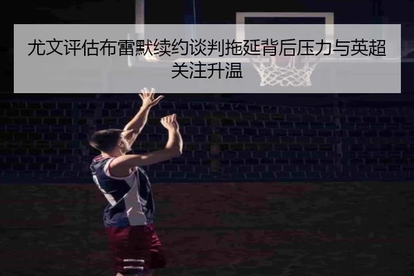 尤文评估布雷默续约谈判拖延背后压力与英超关注升温